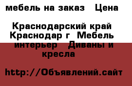мебель на заказ › Цена ­ 3000-20000 - Краснодарский край, Краснодар г. Мебель, интерьер » Диваны и кресла   